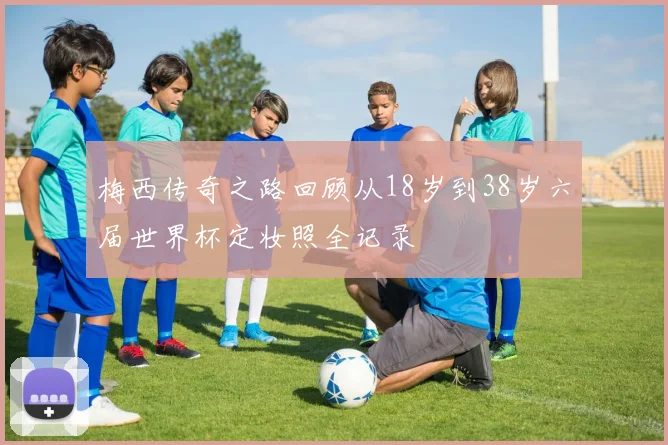 梅西传奇之路回顾从18岁到38岁六届世界杯定妆照全记录