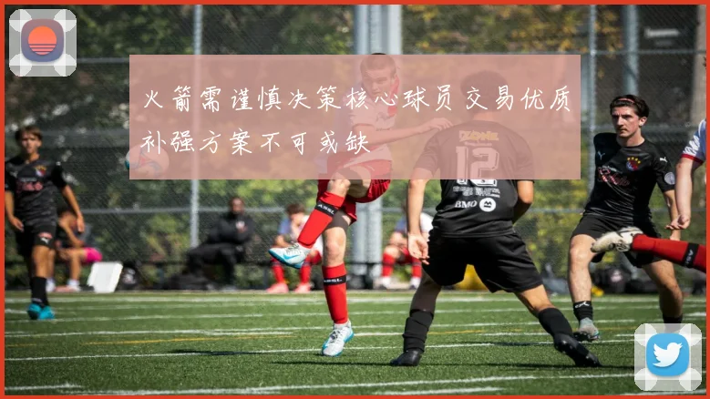 火箭需谨慎决策核心球员交易优质补强方案不可或缺