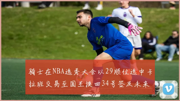 骑士在NBA选秀大会以29顺位选中卡拉班交易至国王换回34号签及未来一轮选秀权