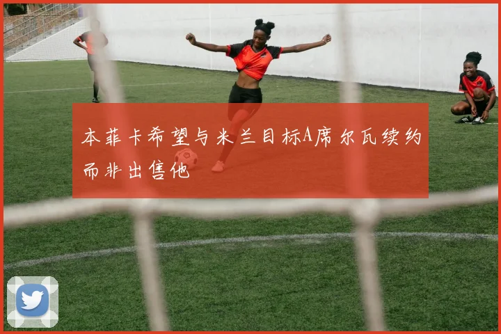 本菲卡希望与米兰目标A席尔瓦续约而非出售他