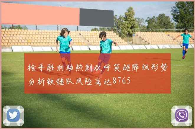 枪手胜利助热刺欢呼英超降级形势分析铁锤队风险高达8765