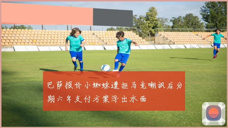 巴萨报价小蜘蛛遭拒马竞嘲讽后分期六年支付方案浮出水面