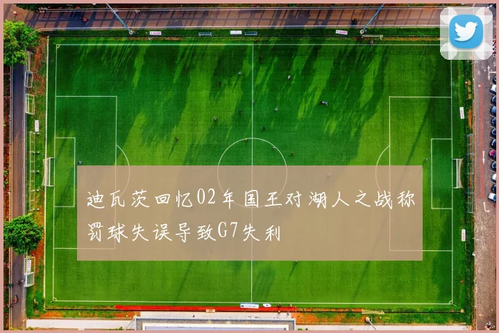 迪瓦茨回忆02年国王对湖人之战称罚球失误导致G7失利