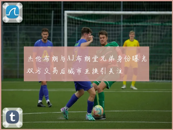 杰伦布朗与AJ布朗堂兄弟身份曝光双方交易后城市互换引关注
