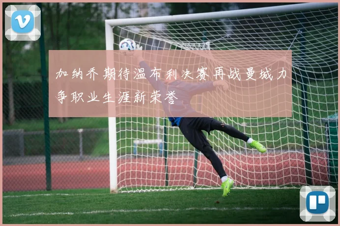加纳乔期待温布利决赛再战曼城力争职业生涯新荣誉