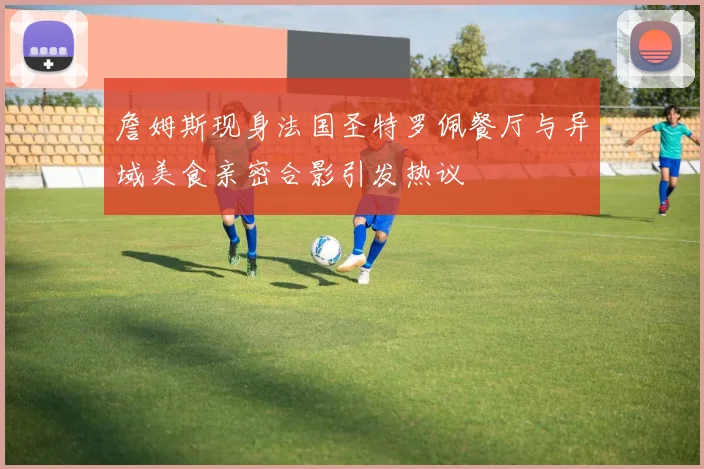 詹姆斯现身法国圣特罗佩餐厅与异域美食亲密合影引发热议