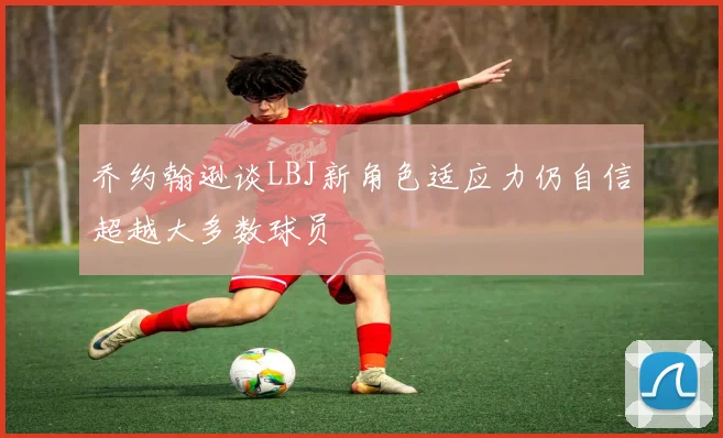 乔约翰逊谈LBJ新角色适应力仍自信超越大多数球员