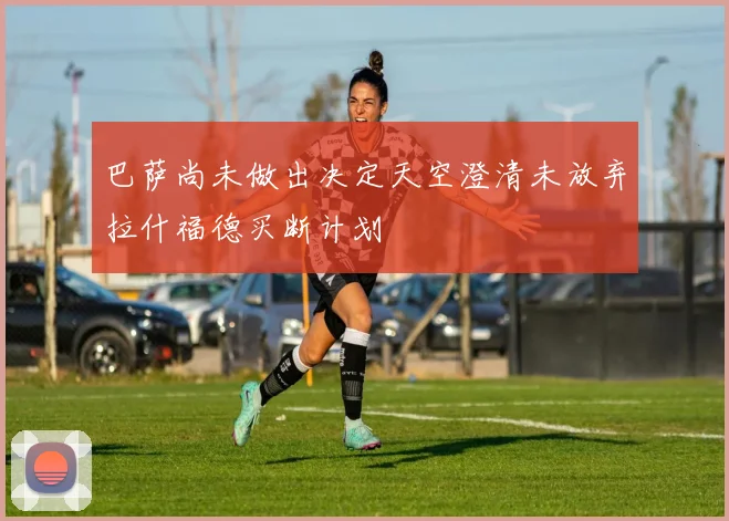 巴萨尚未做出决定天空澄清未放弃拉什福德买断计划