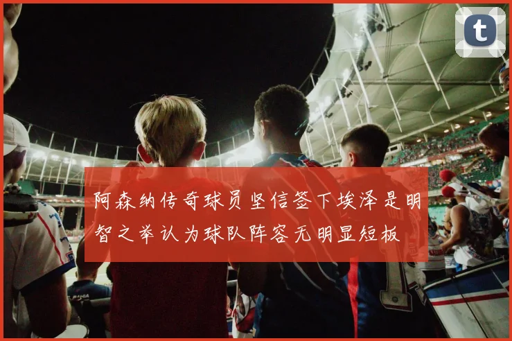 阿森纳传奇球员坚信签下埃泽是明智之举认为球队阵容无明显短板