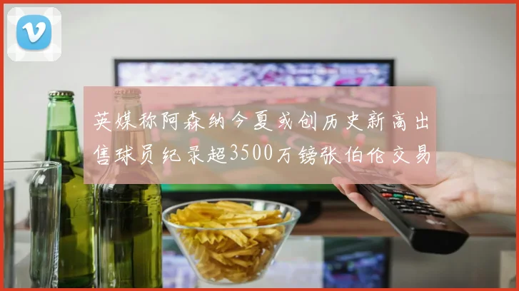 英媒称阿森纳今夏或创历史新高出售球员纪录超3500万镑张伯伦交易