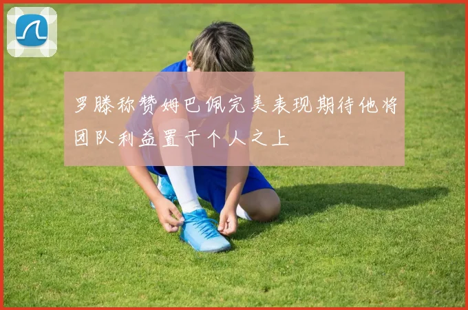 罗滕称赞姆巴佩完美表现期待他将团队利益置于个人之上