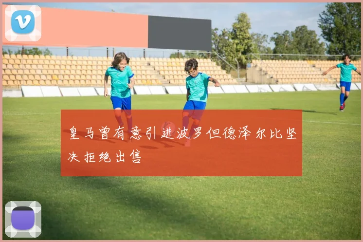 皇马曾有意引进波罗但德泽尔比坚决拒绝出售