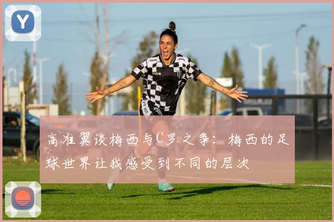 高准翼谈梅西与C罗之争：梅西的足球世界让我感受到不同的层次