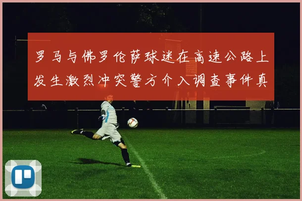 罗马与佛罗伦萨球迷在高速公路上发生激烈冲突警方介入调查事件真相