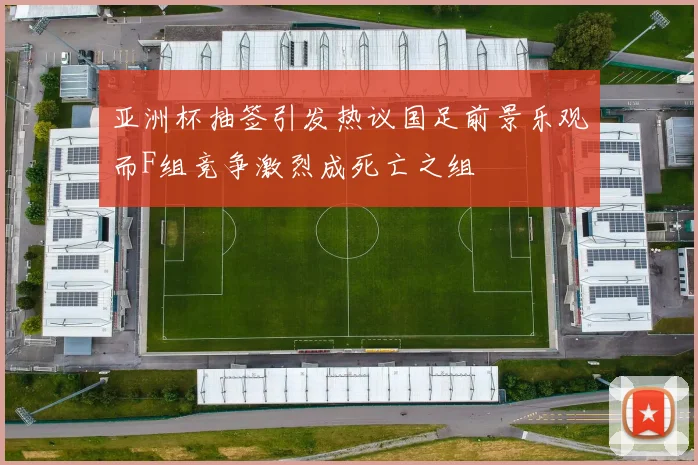 亚洲杯抽签引发热议国足前景乐观而F组竞争激烈成死亡之组