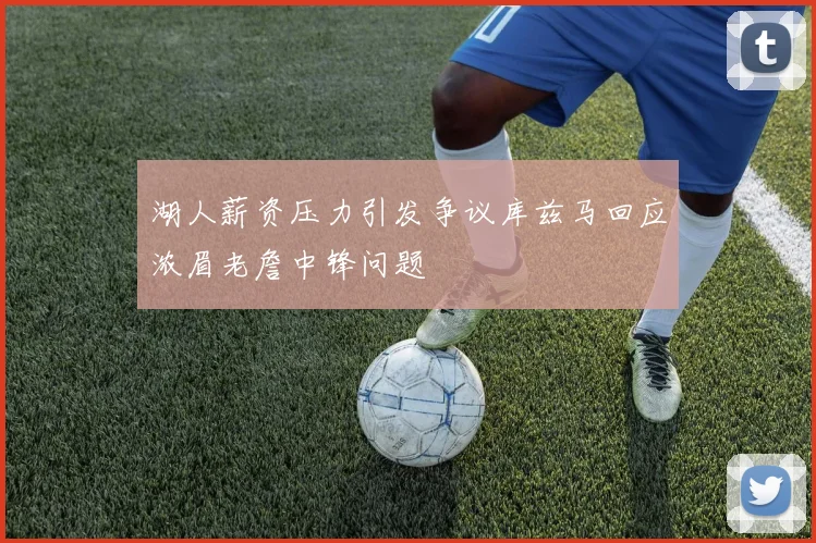 湖人薪资压力引发争议库兹马回应浓眉老詹中锋问题
