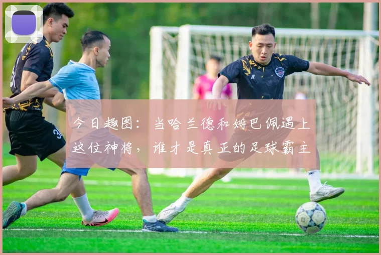 今日趣图：当哈兰德和姆巴佩遇上这位神将，谁才是真正的足球霸主