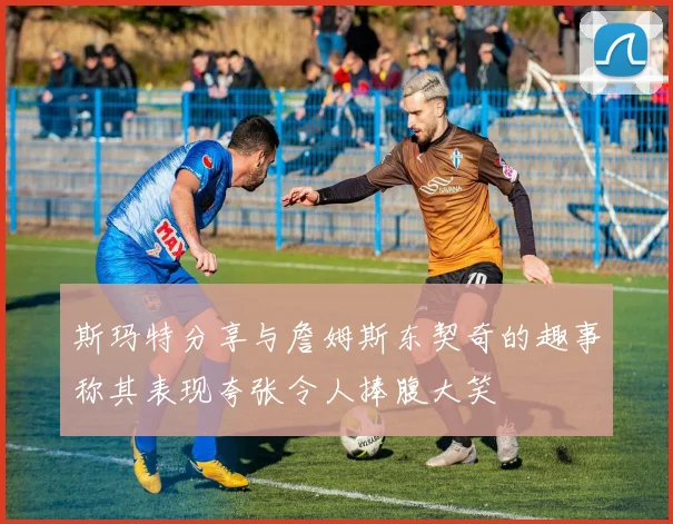 斯玛特分享与詹姆斯东契奇的趣事称其表现夸张令人捧腹大笑