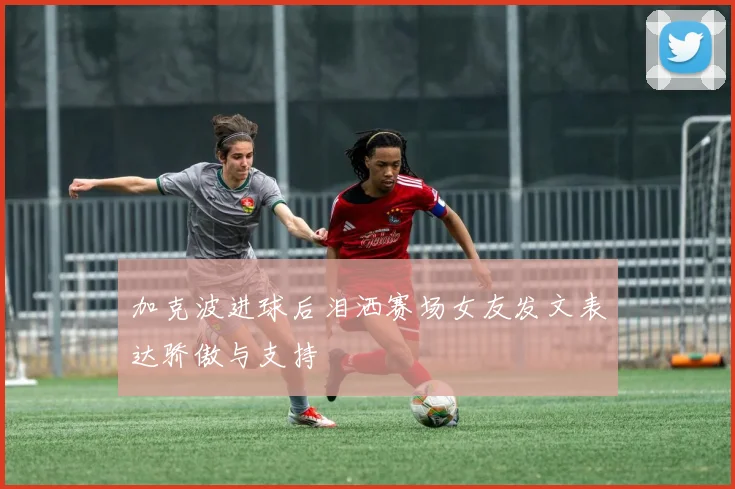 加克波进球后泪洒赛场女友发文表达骄傲与支持