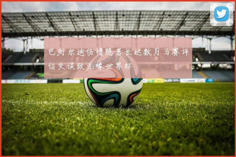 巴列尔迪伤情隐患长达数月马赛评估失误致无缘世界杯