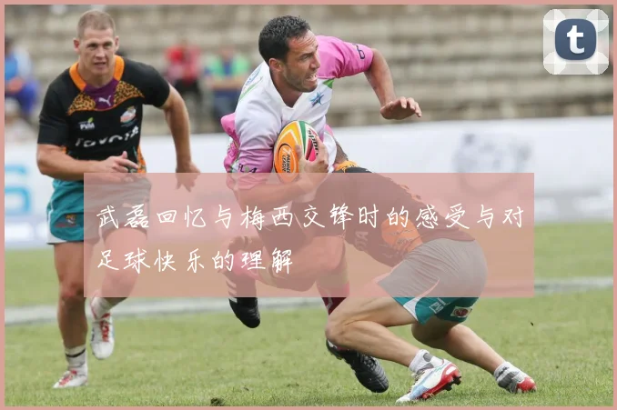 武磊回忆与梅西交锋时的感受与对足球快乐的理解