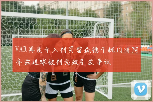 VAR再度介入判罚雷森德干扰门将阿齐兹进球被判无效引发争议