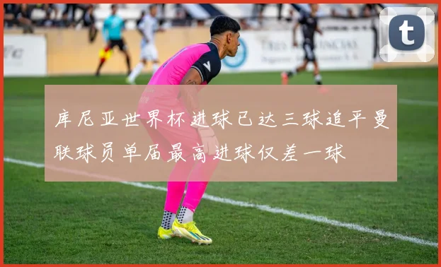 库尼亚世界杯进球已达三球追平曼联球员单届最高进球仅差一球